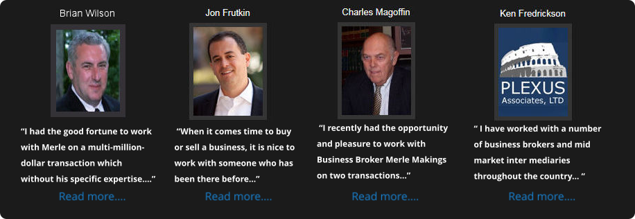 “I had the good fortune to work with Merle on a multi-million-dollar transaction which without his specific expertise….”  “When it comes time to buy or sell a business, it is nice to work with someone who has been there before...”  “I recently had the opportunity and pleasure to work with Business Broker Merle Makings on two transactions...” “ I have worked with a number of business brokers and mid market inter mediaries throughout the country... “
